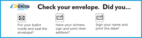 City of Kenosha logo
Check your envelope. Did you...
Put your ballot inside and seal the envelope?
Have your witness sign and print their address? 
Sign your name and print the date?
